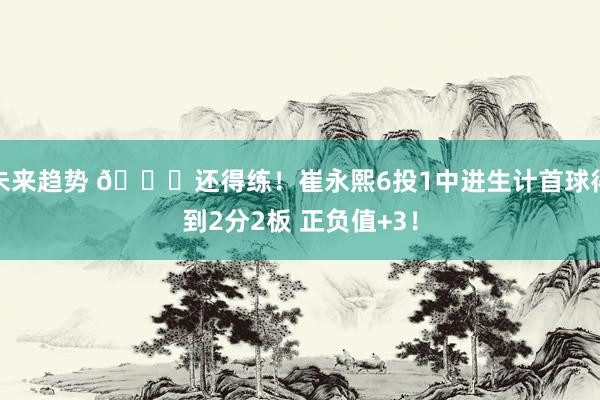 未来趋势 👏还得练！崔永熙6投1中进生计首球得到2分2板 正负值+3！