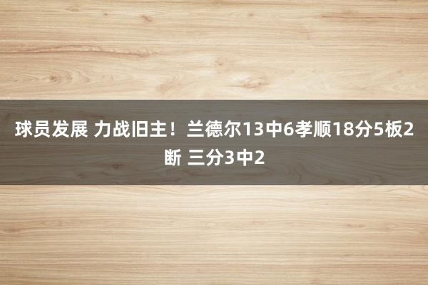 球员发展 力战旧主！兰德尔13中6孝顺18分5板2断 三分3中2