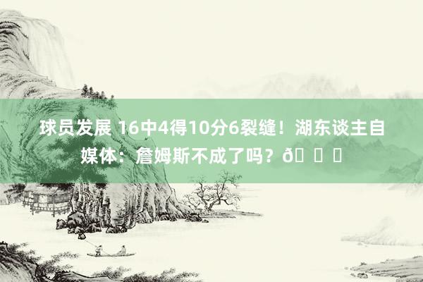 球员发展 16中4得10分6裂缝！湖东谈主自媒体：詹姆斯不成了吗？💔