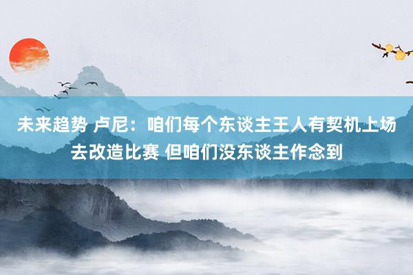 未来趋势 卢尼：咱们每个东谈主王人有契机上场去改造比赛 但咱们没东谈主作念到