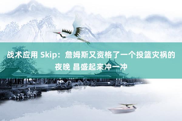 战术应用 Skip：詹姆斯又资格了一个投篮灾祸的夜晚 昌盛起来冲一冲