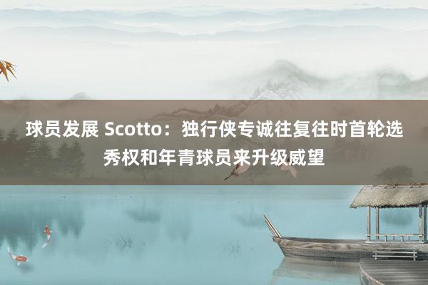 球员发展 Scotto：独行侠专诚往复往时首轮选秀权和年青球员来升级威望