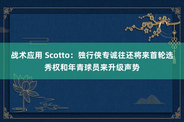 战术应用 Scotto：独行侠专诚往还将来首轮选秀权和年青球员来升级声势