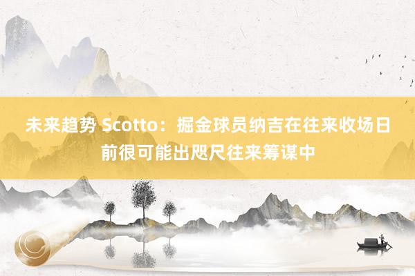 未来趋势 Scotto：掘金球员纳吉在往来收场日前很可能出咫尺往来筹谋中