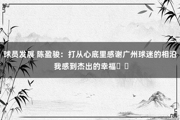 球员发展 陈盈骏：打从心底里感谢广州球迷的相沿 我感到杰出的幸福❤️