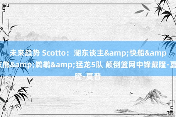 未来趋势 Scotto：湖东谈主&快船&灰熊&鹈鹕&猛龙5队 颠倒篮网中锋戴隆-夏普