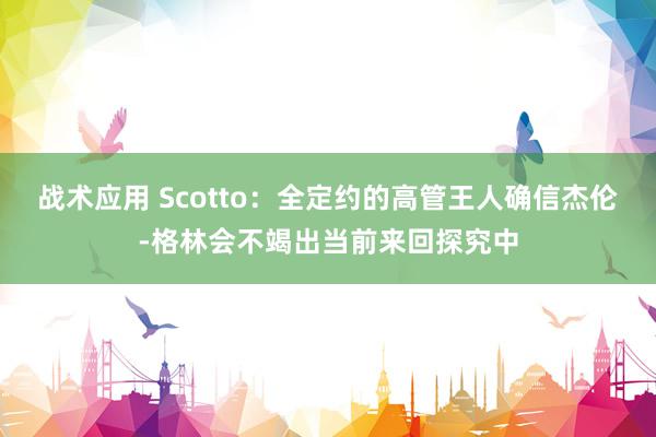 战术应用 Scotto：全定约的高管王人确信杰伦-格林会不竭出当前来回探究中