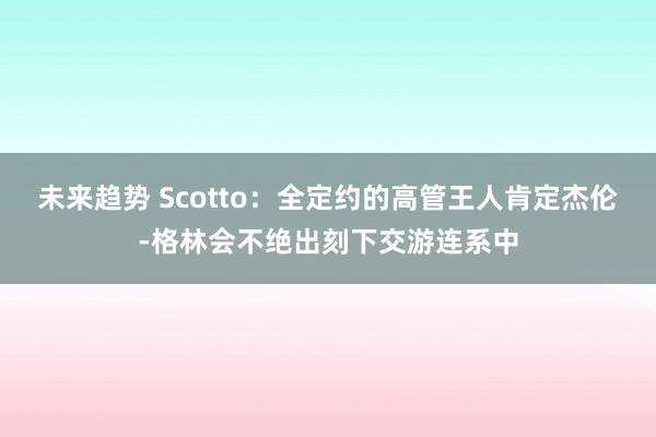 未来趋势 Scotto：全定约的高管王人肯定杰伦-格林会不绝出刻下交游连系中