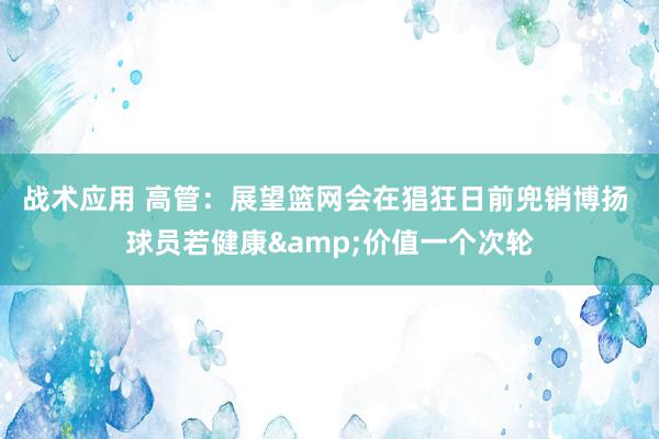 战术应用 高管：展望篮网会在猖狂日前兜销博扬 球员若健康&价值一个次轮