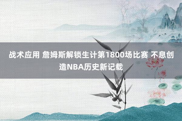 战术应用 詹姆斯解锁生计第1800场比赛 不息创造NBA历史新记载