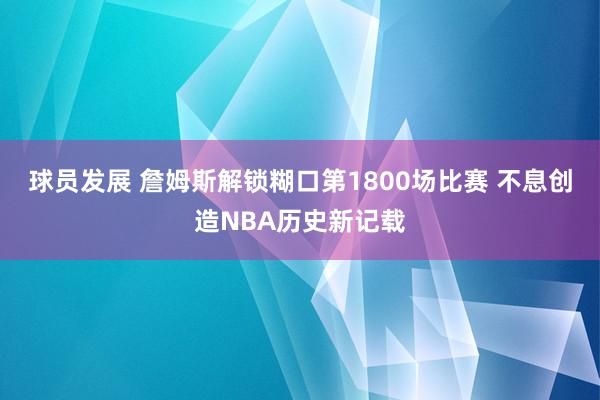 球员发展 詹姆斯解锁糊口第1800场比赛 不息创造NBA历史新记载