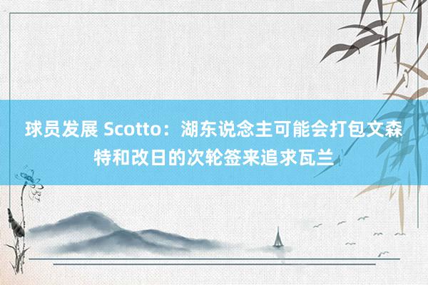 球员发展 Scotto：湖东说念主可能会打包文森特和改日的次轮签来追求瓦兰