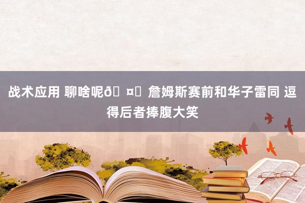 战术应用 聊啥呢🤔詹姆斯赛前和华子雷同 逗得后者捧腹大笑