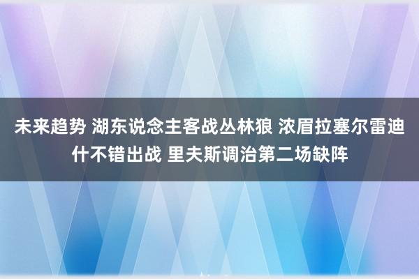 未来趋势 湖东说念主客战丛林狼 浓眉拉塞尔雷迪什不错出战 里夫斯调治第二场缺阵