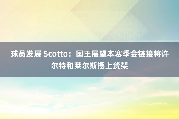 球员发展 Scotto：国王展望本赛季会链接将许尔特和莱尔斯摆上货架