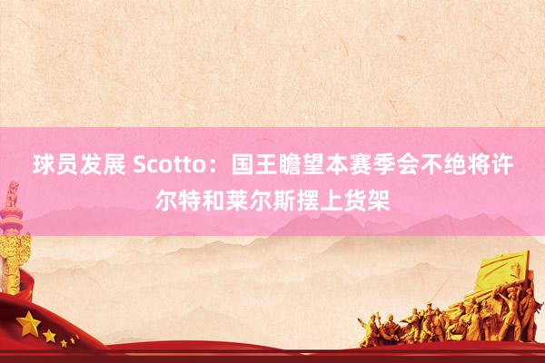 球员发展 Scotto：国王瞻望本赛季会不绝将许尔特和莱尔斯摆上货架