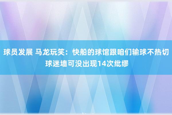 球员发展 马龙玩笑：快船的球馆跟咱们输球不热切 球迷墙可没出现14次纰缪