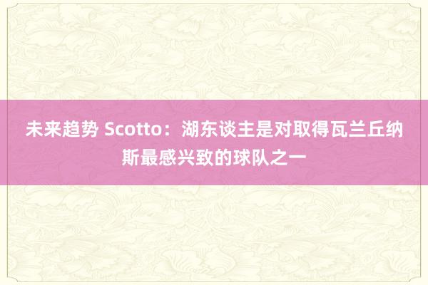 未来趋势 Scotto：湖东谈主是对取得瓦兰丘纳斯最感兴致的球队之一