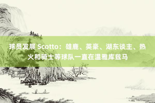 球员发展 Scotto：雄鹿、英豪、湖东谈主、热火和骑士等球队一直在温雅库兹马