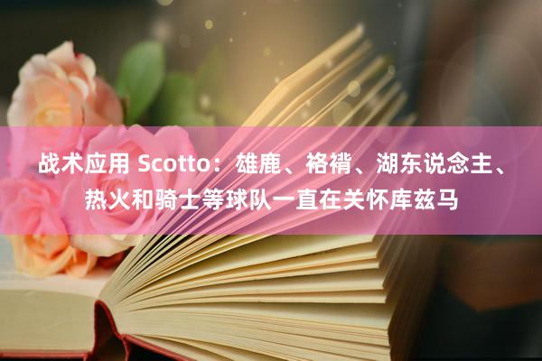 战术应用 Scotto：雄鹿、袼褙、湖东说念主、热火和骑士等球队一直在关怀库兹马