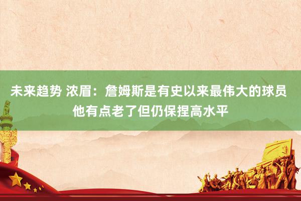 未来趋势 浓眉：詹姆斯是有史以来最伟大的球员 他有点老了但仍保捏高水平