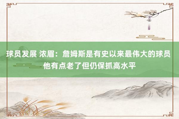 球员发展 浓眉：詹姆斯是有史以来最伟大的球员 他有点老了但仍保抓高水平