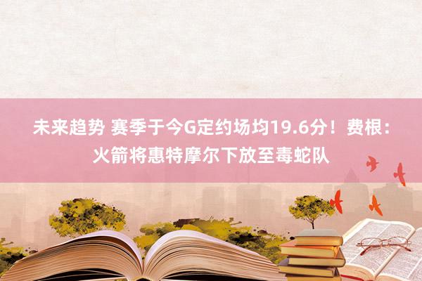 未来趋势 赛季于今G定约场均19.6分！费根：火箭将惠特摩尔下放至毒蛇队